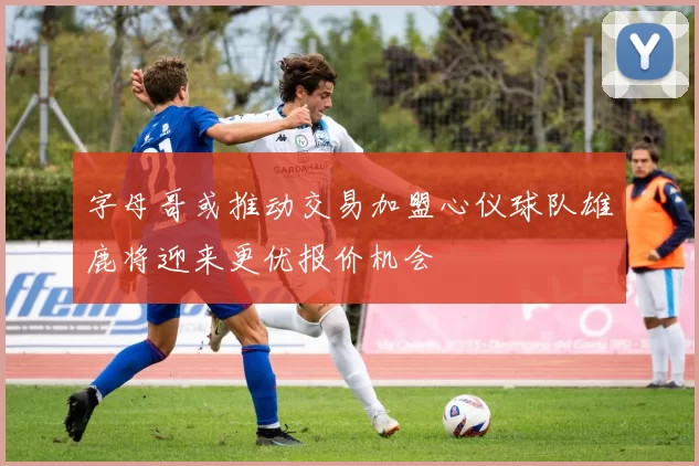 字母哥或推动交易加盟心仪球队雄鹿将迎来更优报价机会