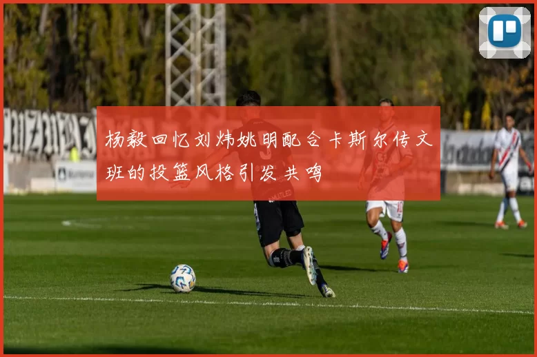 杨毅回忆刘炜姚明配合卡斯尔传文班的投篮风格引发共鸣