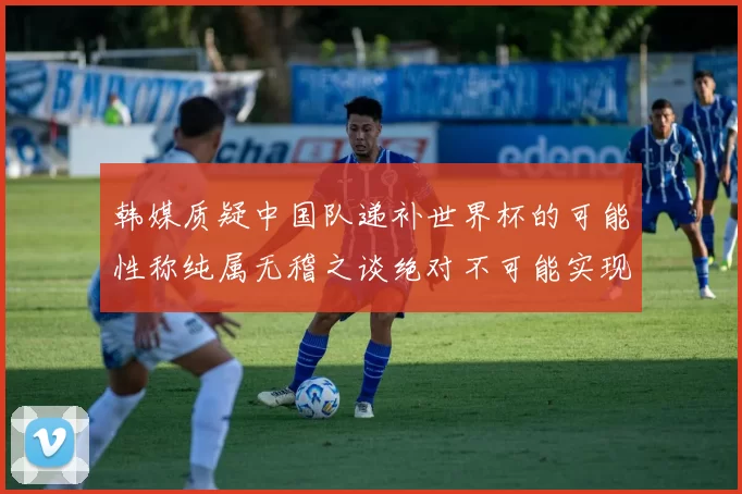 韩媒质疑中国队递补世界杯的可能性称纯属无稽之谈绝对不可能实现