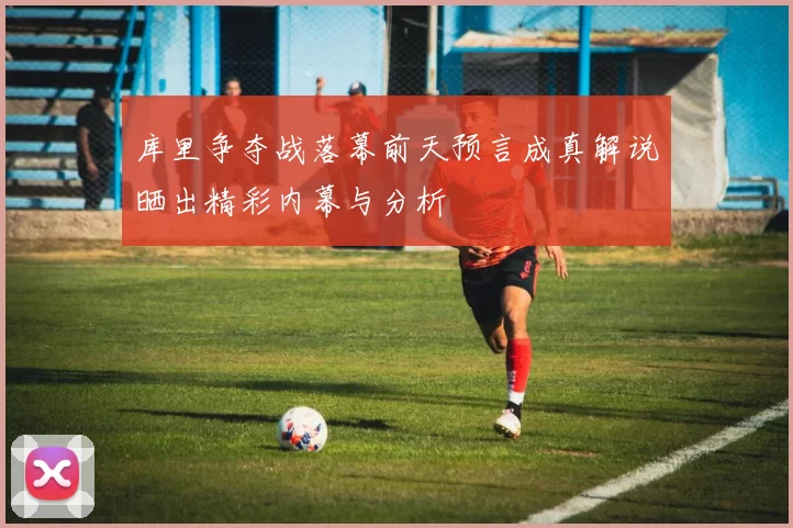 库里争夺战落幕前天预言成真解说晒出精彩内幕与分析