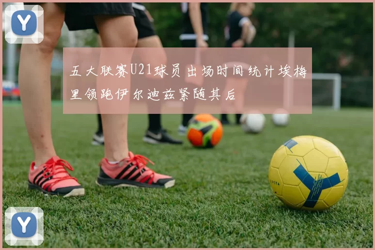 五大联赛U21球员出场时间统计埃梅里领跑伊尔迪兹紧随其后