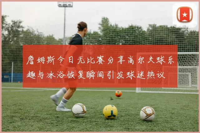 詹姆斯今日无比赛分享高尔夫球乐趣与冰浴恢复瞬间引发球迷热议