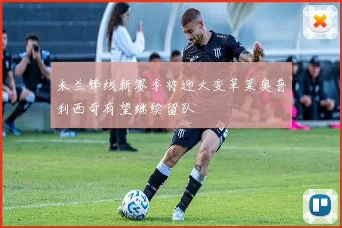 米兰锋线新赛季将迎大变革莱奥普利西奇有望继续留队