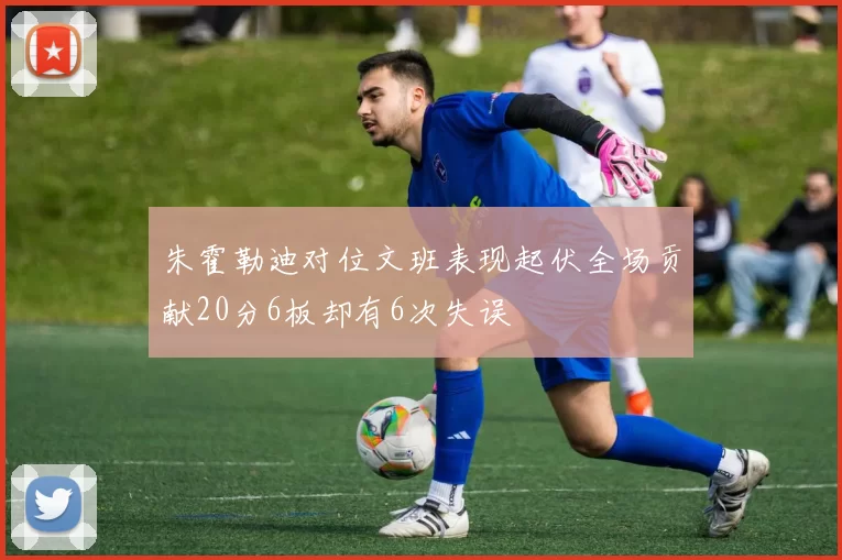 朱霍勒迪对位文班表现起伏全场贡献20分6板却有6次失误