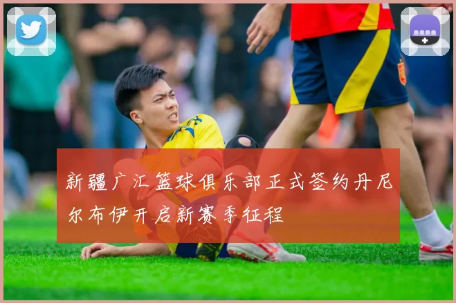 新疆广汇篮球俱乐部正式签约丹尼尔布伊开启新赛季征程