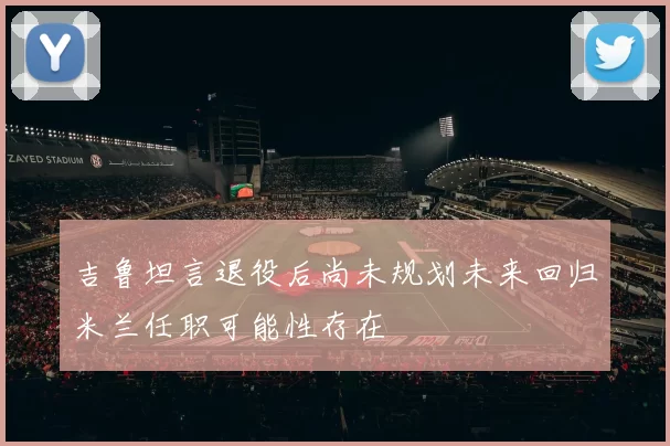 吉鲁坦言退役后尚未规划未来回归米兰任职可能性存在