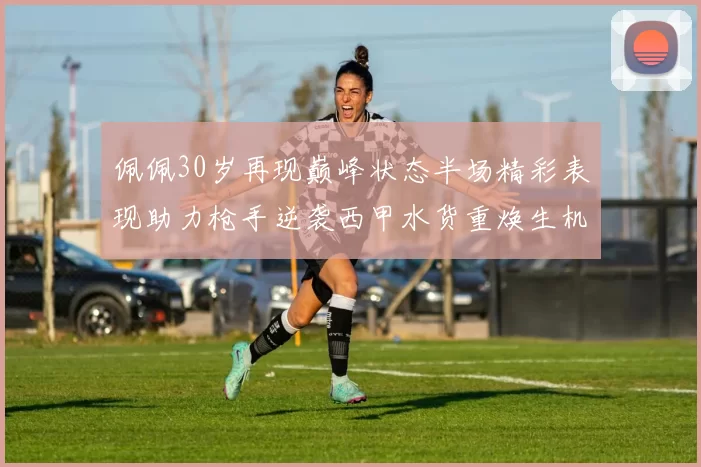 佩佩30岁再现巅峰状态半场精彩表现助力枪手逆袭西甲水货重焕生机