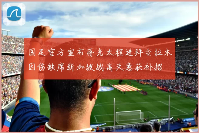 国足官方宣布蒋光太程进拜合拉木因伤缺席新加坡战高天意获补招
