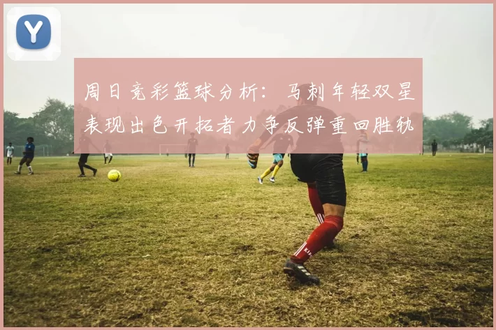 周日竞彩篮球分析：马刺年轻双星表现出色开拓者力争反弹重回胜轨