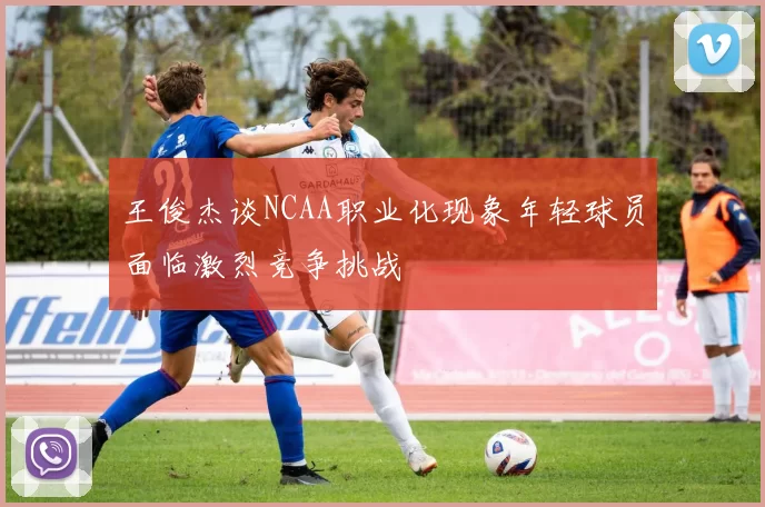 王俊杰谈NCAA职业化现象年轻球员面临激烈竞争挑战