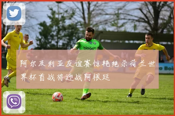 阿尔及利亚友谊赛惊艳绝杀荷兰世界杯首战将迎战阿根廷