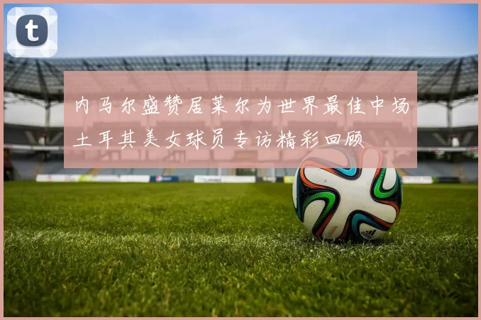 内马尔盛赞居莱尔为世界最佳中场土耳其美女球员专访精彩回顾