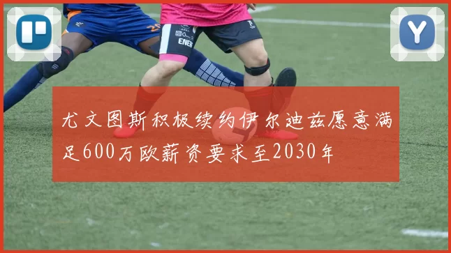 尤文图斯积极续约伊尔迪兹愿意满足600万欧薪资要求至2030年