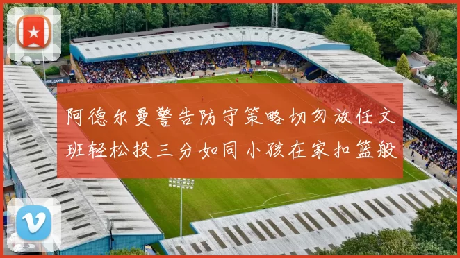 阿德尔曼警告防守策略切勿放任文班轻松投三分如同小孩在家扣篮般轻松